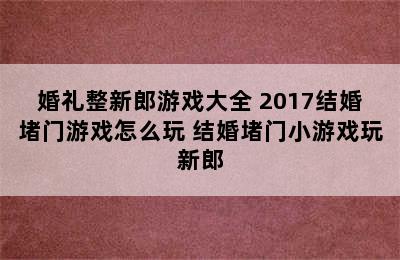 婚礼整新郎游戏大全 2017结婚堵门游戏怎么玩 结婚堵门小游戏玩新郎